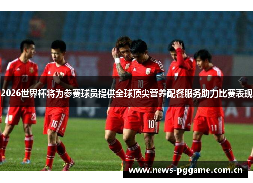 2026世界杯将为参赛球员提供全球顶尖营养配餐服务助力比赛表现