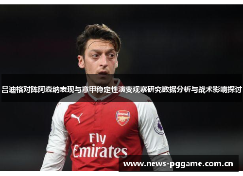 吕迪格对阵阿森纳表现与意甲稳定性演变观察研究数据分析与战术影响探讨